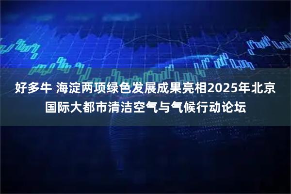 好多牛 海淀两项绿色发展成果亮相2025年北京国际大都市清洁空气与气候行动论坛