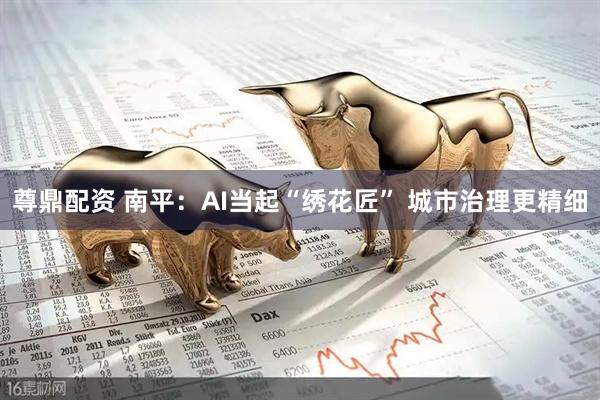 尊鼎配资 南平：AI当起“绣花匠” 城市治理更精细