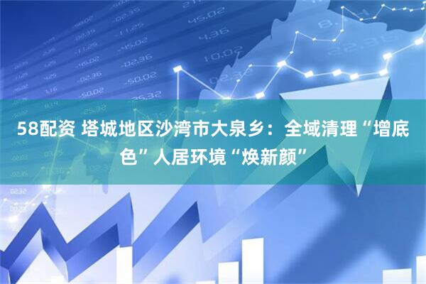 58配资 塔城地区沙湾市大泉乡：全域清理“增底色”人居环境“焕新颜”