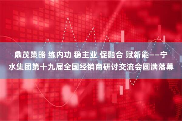 鼎茂策略 练内功 稳主业 促融合 赋新能——宁水集团第十九届全国经销商研讨交流会圆满落幕