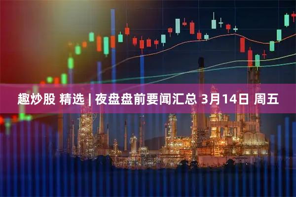 趣炒股 精选 | 夜盘盘前要闻汇总 3月14日 周五
