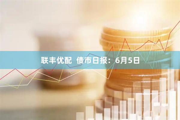 联丰优配  债市日报：6月5日