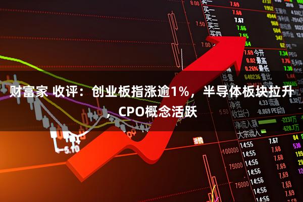 财富家 收评：创业板指涨逾1%，半导体板块拉升，CPO概念活跃