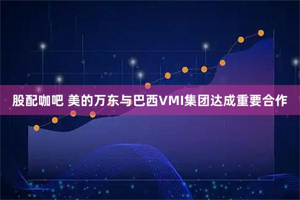 股配咖吧 美的万东与巴西VMI集团达成重要合作