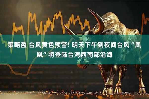 策略盈 台风黄色预警! 明天下午到夜间台风“凤凰”将登陆台湾西南部沿海