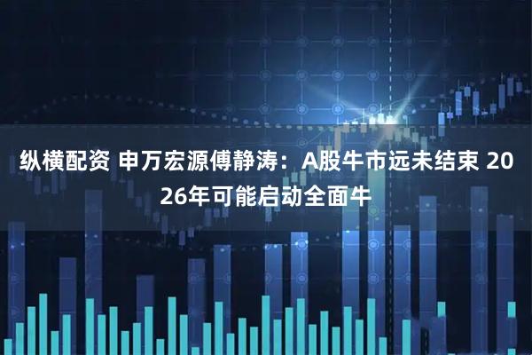 纵横配资 申万宏源傅静涛：A股牛市远未结束 2026年可能启动全面牛