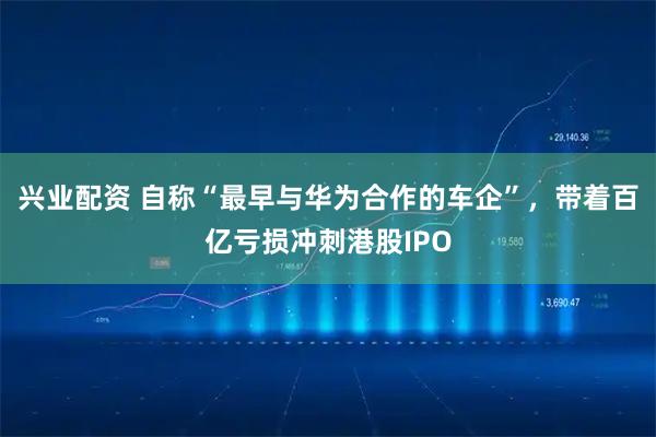 兴业配资 自称“最早与华为合作的车企”，带着百亿亏损冲刺港股IPO