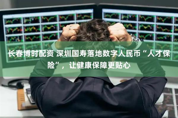 长春博时配资 深圳国寿落地数字人民币“人才保险”，让健康保障更贴心