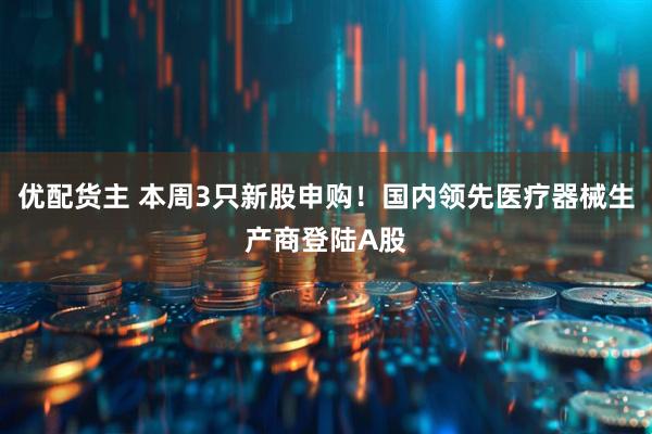 优配货主 本周3只新股申购！国内领先医疗器械生产商登陆A股