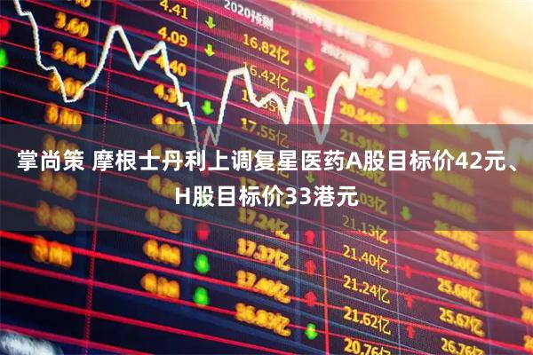 掌尚策 摩根士丹利上调复星医药A股目标价42元、H股目标价33港元