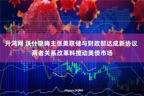 升鸿网 沃什隐晦主张美联储与财政部达成新协议 两者关系改革料搅动美债市场