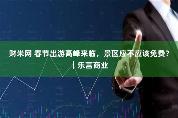 财米网 春节出游高峰来临，景区应不应该免费？｜乐言商业