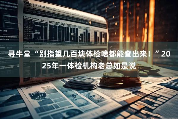 寻牛堂 “别指望几百块体检啥都能查出来！”2025年一体检机构老总如是说