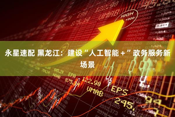 永星速配 黑龙江：建设“人工智能＋”政务服务新场景