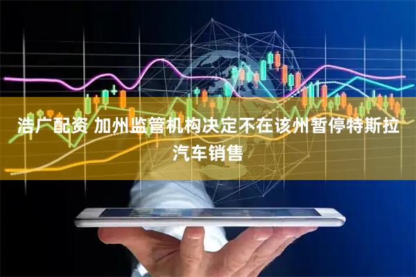 浩广配资 加州监管机构决定不在该州暂停特斯拉汽车销售