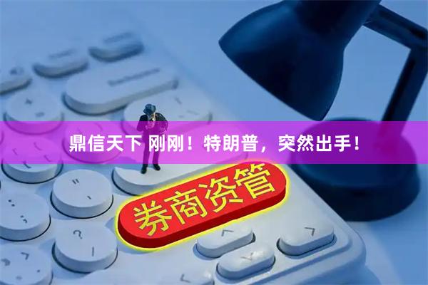 鼎信天下 刚刚！特朗普，突然出手！