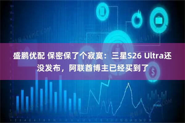 盛鹏优配 保密保了个寂寞：三星S26 Ultra还没发布，阿联酋博主已经买到了