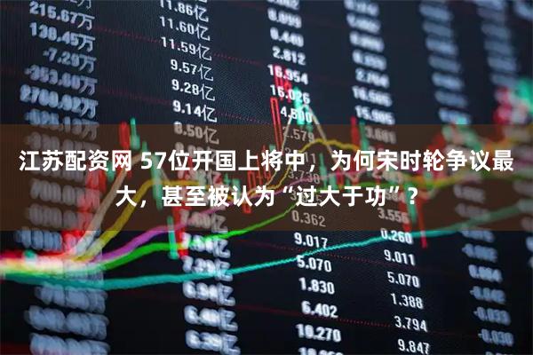 江苏配资网 57位开国上将中，为何宋时轮争议最大，甚至被认为“过大于功”？