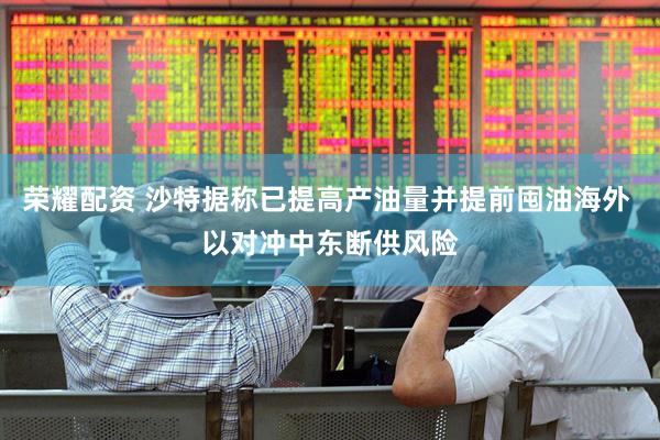 荣耀配资 沙特据称已提高产油量并提前囤油海外 以对冲中东断供风险