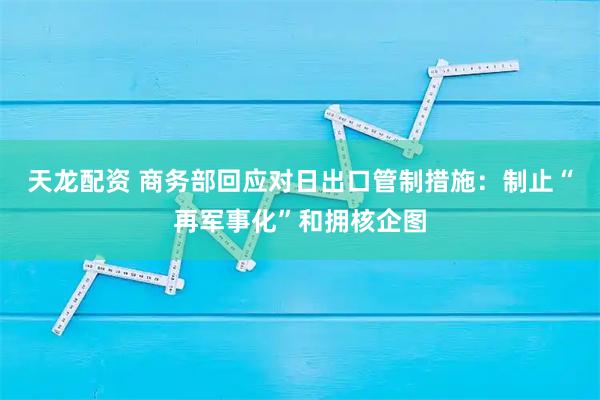 天龙配资 商务部回应对日出口管制措施：制止“再军事化”和拥核企图
