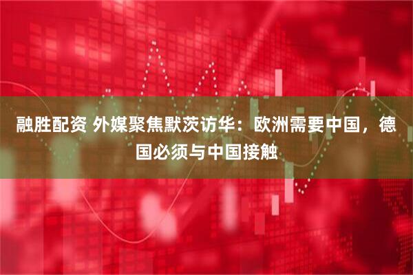 融胜配资 外媒聚焦默茨访华：欧洲需要中国，德国必须与中国接触