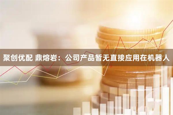 聚创优配 鼎熔岩：公司产品暂无直接应用在机器人