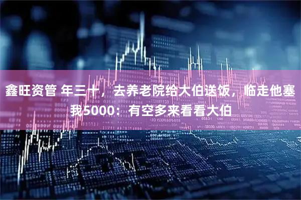 鑫旺资管 年三十，去养老院给大伯送饭，临走他塞我5000：有空多来看看大伯