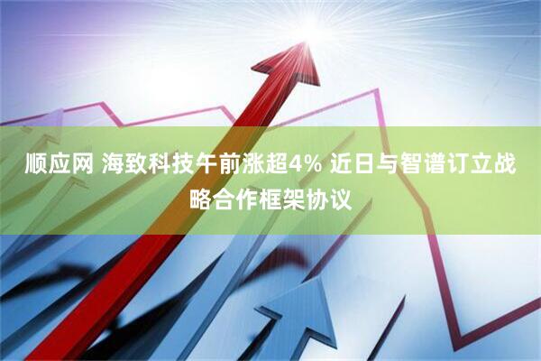 顺应网 海致科技午前涨超4% 近日与智谱订立战略合作框架协议