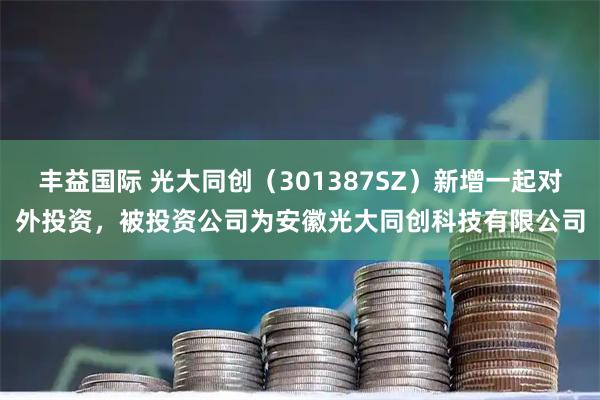 丰益国际 光大同创（301387SZ）新增一起对外投资，被投资公司为安徽光大同创科技有限公司