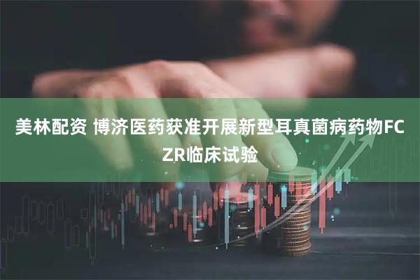 美林配资 博济医药获准开展新型耳真菌病药物FCZR临床试验