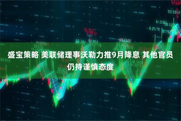 盛宝策略 美联储理事沃勒力推9月降息 其他官员仍持谨慎态度