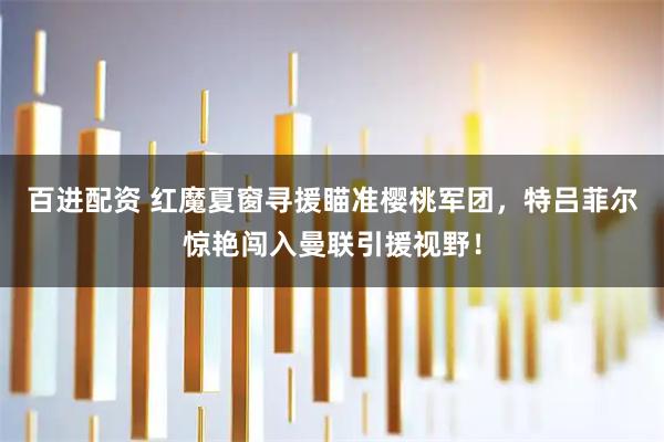 百进配资 红魔夏窗寻援瞄准樱桃军团，特吕菲尔惊艳闯入曼联引援视野！