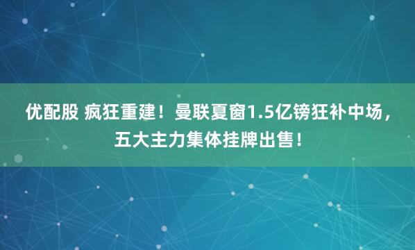 优配股 疯狂重建！曼联夏窗1.5亿镑狂补中场，五大主力集体挂牌出售！