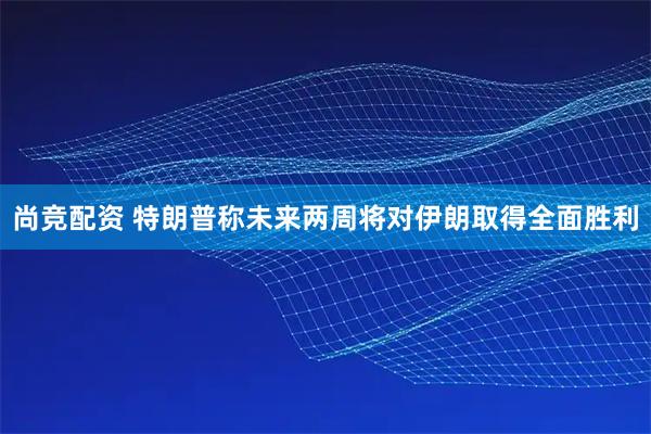 尚竞配资 特朗普称未来两周将对伊朗取得全面胜利